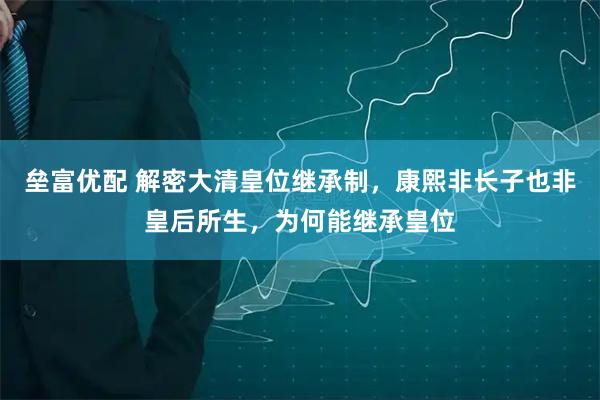垒富优配 解密大清皇位继承制，康熙非长子也非皇后所生，为何能继承皇位