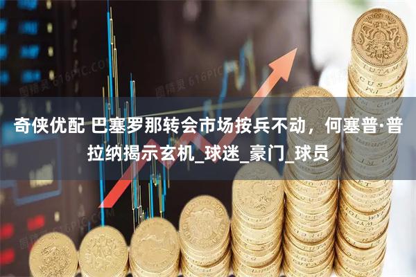 奇侠优配 巴塞罗那转会市场按兵不动，何塞普·普拉纳揭示玄机_球迷_豪门_球员