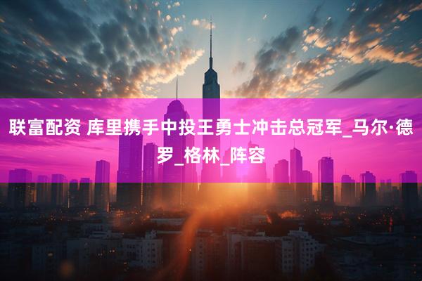 联富配资 库里携手中投王勇士冲击总冠军_马尔·德罗_格林_阵容
