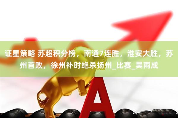 证星策略 苏超积分榜，南通7连胜，淮安大胜，苏州首败，徐州补时绝杀扬州_比赛_吴雨成