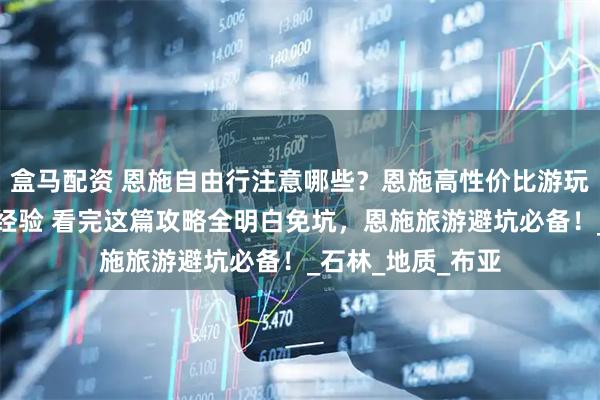 盒马配资 恩施自由行注意哪些？恩施高性价比游玩攻略！网友分享经验 看完这篇攻略全明白免坑，恩施旅游避坑必备！_石林_地质_布亚