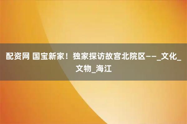 配资网 国宝新家！独家探访故宫北院区——_文化_文物_海江