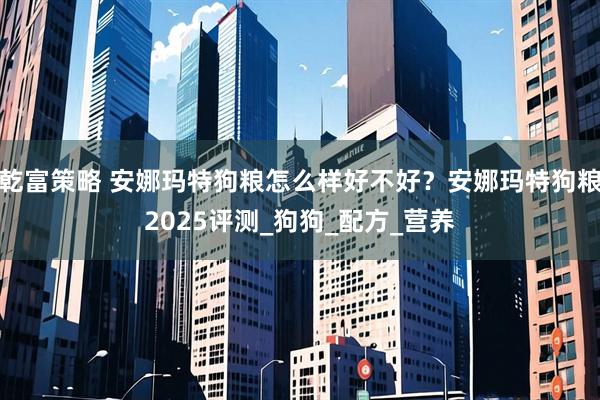 乾富策略 安娜玛特狗粮怎么样好不好？安娜玛特狗粮2025评测_狗狗_配方_营养