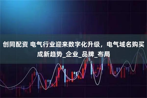 创同配资 电气行业迎来数字化升级，电气域名购买成新趋势_企业_品牌_布局