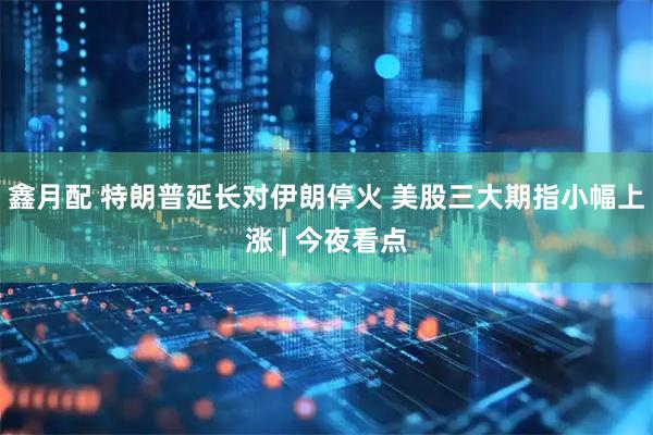 鑫月配 特朗普延长对伊朗停火 美股三大期指小幅上涨 | 今夜看点