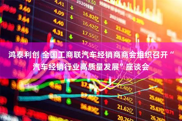 鸿泰利创 全国工商联汽车经销商商会组织召开“汽车经销行业高质量发展”座谈会