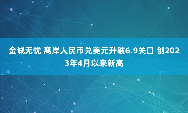 金诚无忧 离岸人民币兑美元升破6.9关口 创2023年4月以来新高