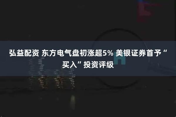弘益配资 东方电气盘初涨超5% 美银证券首予“买入”投资评级