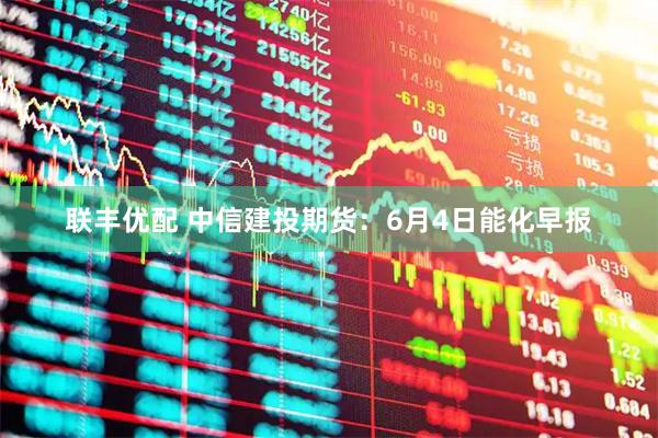 联丰优配 中信建投期货：6月4日能化早报