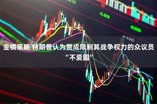 金橘策略 特朗普认为赞成限制其战争权力的众议员“不爱国”