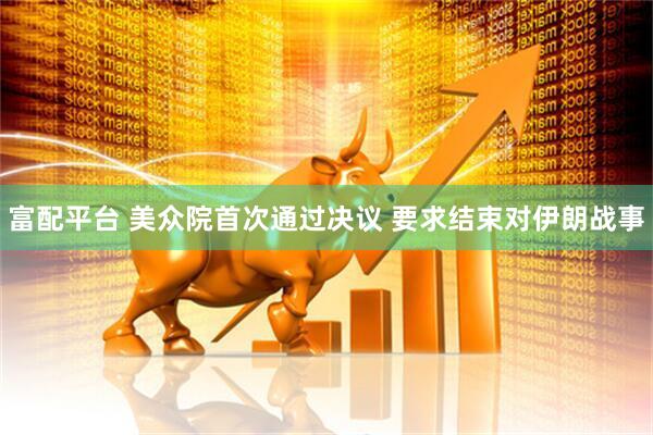 富配平台 美众院首次通过决议 要求结束对伊朗战事