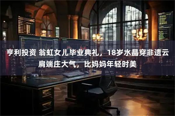 亨利投资 翁虹女儿毕业典礼，18岁水晶穿非遗云肩端庄大气，比妈妈年轻时美