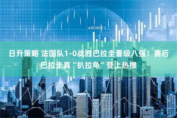 日升策略 法国队1-0战胜巴拉圭晋级八强！赛后巴拉圭真“扒拉龟”登上热搜
