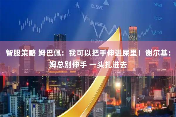 智股策略 姆巴佩：我可以把手伸进屎里！谢尔基：姆总别伸手 一头扎进去