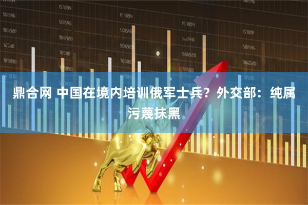 鼎合网 中国在境内培训俄军士兵？外交部：纯属污蔑抹黑